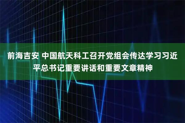 前海吉安 中国航天科工召开党组会传达学习习近平总书记重要讲话和重要文章精神