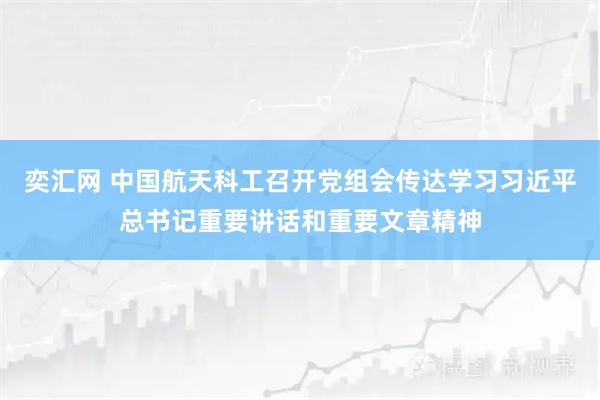奕汇网 中国航天科工召开党组会传达学习习近平总书记重要讲话和重要文章精神