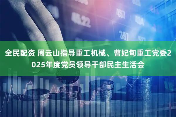 全民配资 周云山指导重工机械、曹妃甸重工党委2025年度党员领导干部民主生活会