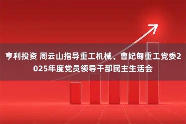 亨利投资 周云山指导重工机械、曹妃甸重工党委2025年度党员领导干部民主生活会