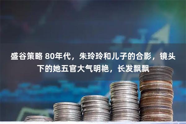 盛谷策略 80年代，朱玲玲和儿子的合影，镜头下的她五官大气明艳，长发飘飘