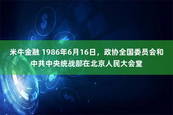 米牛金融 1986年6月16日，政协全国委员会和中共中央统战部在北京人民大会堂
