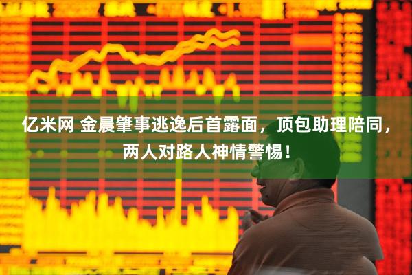 亿米网 金晨肇事逃逸后首露面，顶包助理陪同，两人对路人神情警惕！
