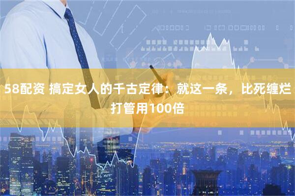 58配资 搞定女人的千古定律：就这一条，比死缠烂打管用100倍