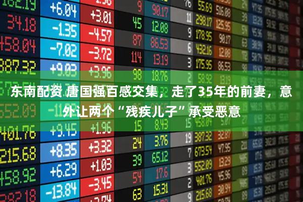 东南配资 唐国强百感交集，走了35年的前妻，意外让两个“残疾儿子”承受恶意