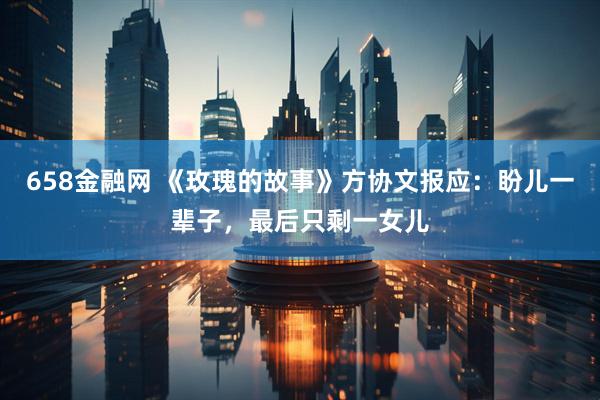 658金融网 《玫瑰的故事》方协文报应：盼儿一辈子，最后只剩一女儿