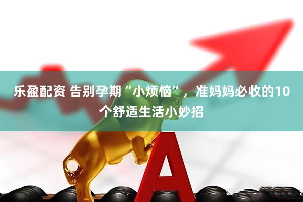 乐盈配资 告别孕期“小烦恼”，准妈妈必收的10个舒适生活小妙招