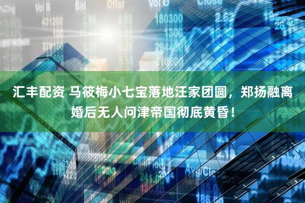 汇丰配资 马筱梅小七宝落地汪家团圆，郑扬融离婚后无人问津帝国彻底黄昏！
