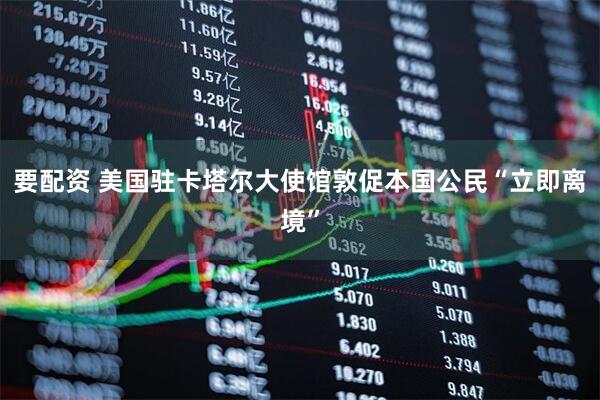 要配资 美国驻卡塔尔大使馆敦促本国公民“立即离境”