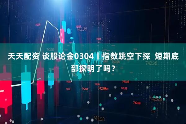 天天配资 谈股论金0304丨指数跳空下探  短期底部探明了吗？