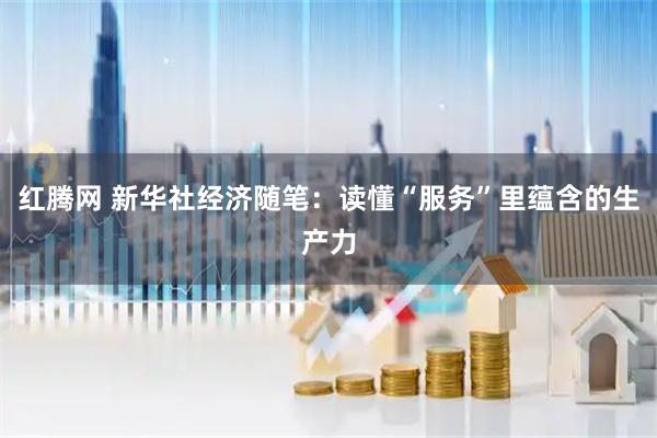 红腾网 新华社经济随笔：读懂“服务”里蕴含的生产力