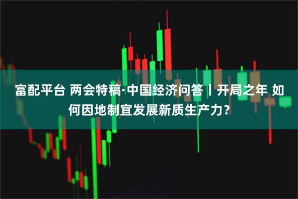 富配平台 两会特稿·中国经济问答丨开局之年 如何因地制宜发展新质生产力？