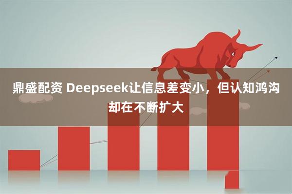 鼎盛配资 Deepseek让信息差变小，但认知鸿沟却在不断扩大