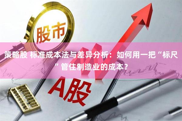 策略股 标准成本法与差异分析：如何用一把“标尺”管住制造业的成本？