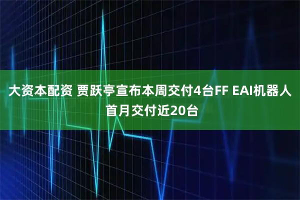 大资本配资 贾跃亭宣布本周交付4台FF EAI机器人 首月交付近20台