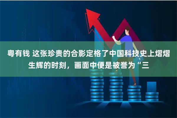 粤有钱 这张珍贵的合影定格了中国科技史上熠熠生辉的时刻，画面中便是被誉为“三