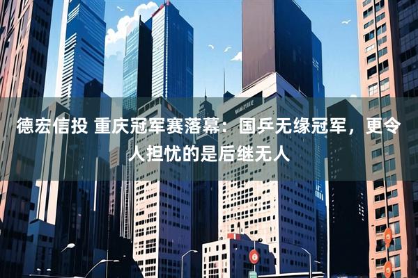 德宏信投 重庆冠军赛落幕：国乒无缘冠军，更令人担忧的是后继无人