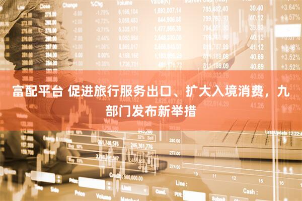 富配平台 促进旅行服务出口、扩大入境消费，九部门发布新举措