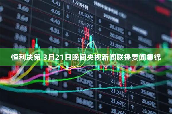 恒利决策 3月21日晚间央视新闻联播要闻集锦