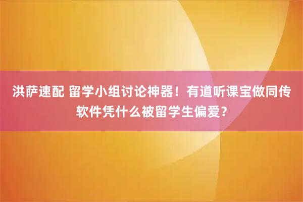 洪萨速配 留学小组讨论神器！有道听课宝做同传软件凭什么被留学生偏爱？