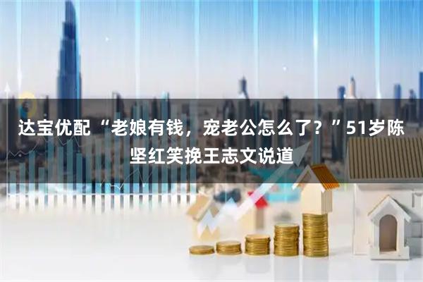 达宝优配 “老娘有钱，宠老公怎么了？”51岁陈坚红笑挽王志文说道