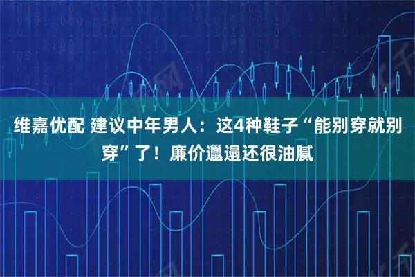 维嘉优配 建议中年男人：这4种鞋子“能别穿就别穿”了！廉价邋遢还很油腻