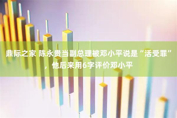 鼎际之家 陈永贵当副总理被邓小平说是“活受罪”，他后来用6字评价邓小平