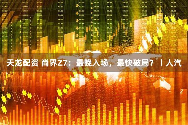 天龙配资 尚界Z7：最晚入场，最快破局？丨人汽