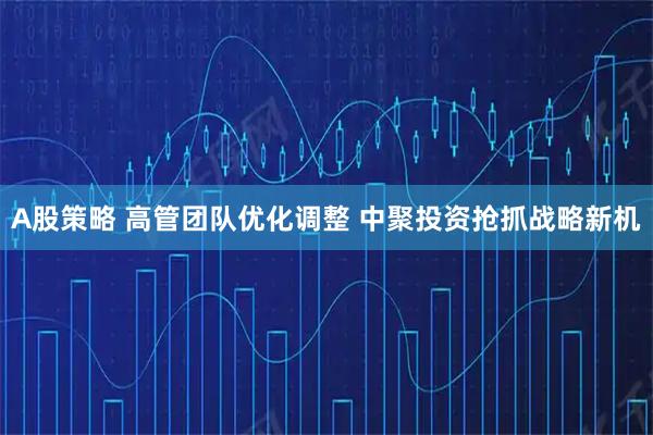 A股策略 高管团队优化调整 中聚投资抢抓战略新机