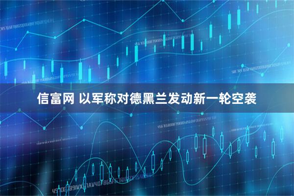 信富网 以军称对德黑兰发动新一轮空袭