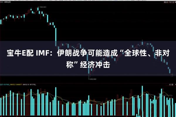 宝牛E配 IMF：伊朗战争可能造成“全球性、非对称”经济冲击