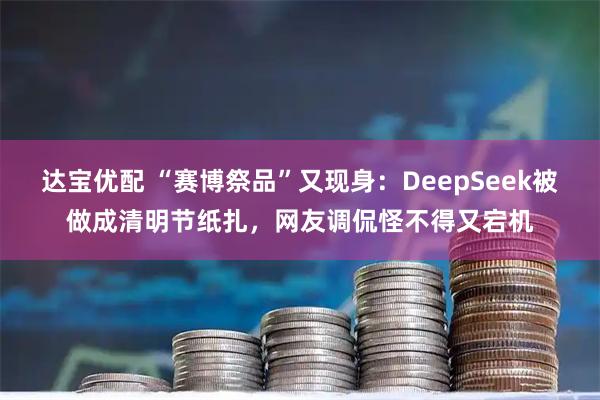 达宝优配 “赛博祭品”又现身：DeepSeek被做成清明节纸扎，网友调侃怪不得又宕机