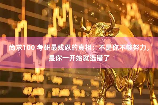 尚求100 考研最残忍的真相:不是你不够努力,是你一开始就选错了