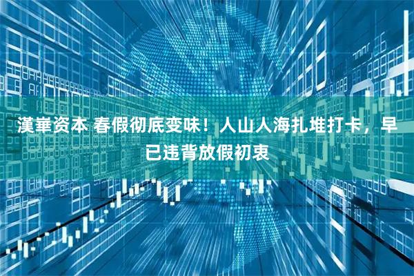 漢崋资本 春假彻底变味！人山人海扎堆打卡，早已违背放假初衷