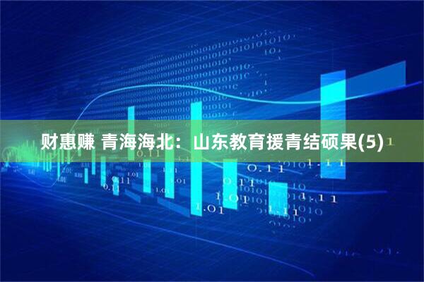 财惠赚 青海海北：山东教育援青结硕果(5)