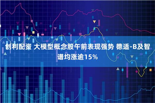 创利配资 大模型概念股午前表现强势 德适-B及智谱均涨逾15%