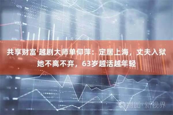 共享财富 越剧大师单仰萍：定居上海，丈夫入狱她不离不弃，63岁越活越年轻
