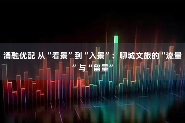 涌融优配 从“看景”到“入景”：聊城文旅的“流量”与“留量”