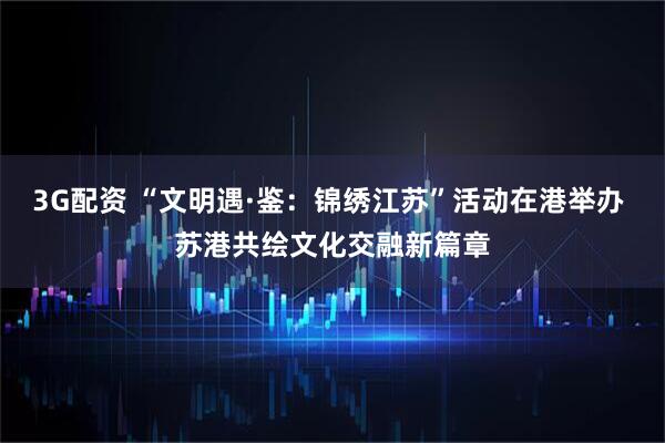 3G配资 “文明遇·鉴：锦绣江苏”活动在港举办 苏港共绘文化交融新篇章