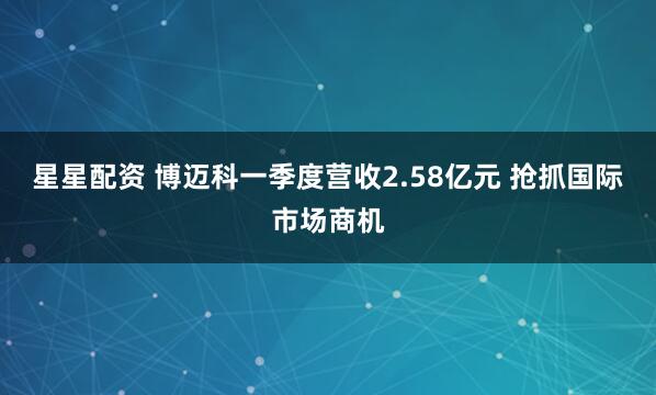 星星配资 博迈科一季度营收2.58亿元 抢抓国际市场商机