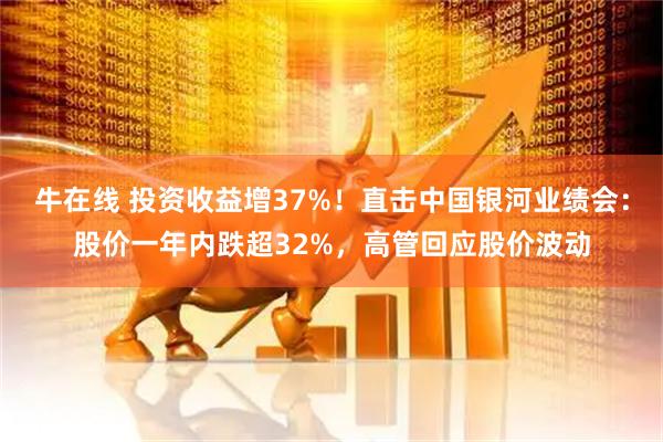 牛在线 投资收益增37%！直击中国银河业绩会：股价一年内跌超32%，高管回应股价波动