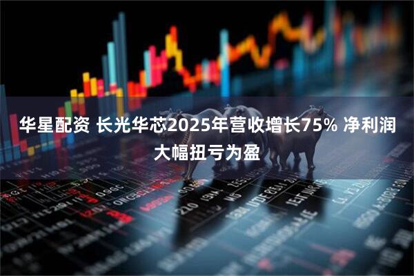 华星配资 长光华芯2025年营收增长75% 净利润大幅扭亏为盈