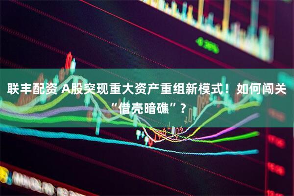 联丰配资 A股突现重大资产重组新模式！如何闯关“借壳暗礁”？