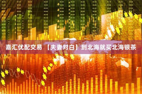 嘉汇优配交易 【夫妻对白】到北海就买北海银茶