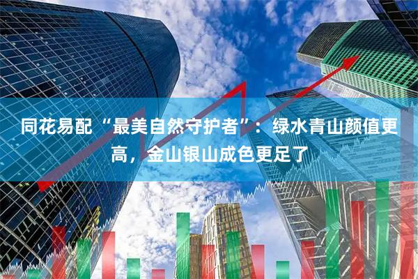 同花易配 “最美自然守护者”：绿水青山颜值更高，金山银山成色更足了