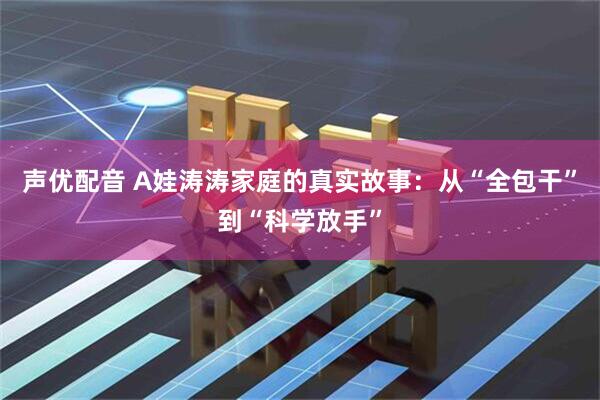 声优配音 A娃涛涛家庭的真实故事:从“全包干”到“科学放手”