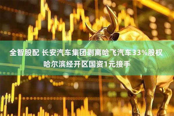 全智股配 长安汽车集团剥离哈飞汽车33%股权 哈尔滨经开区国资1元接手