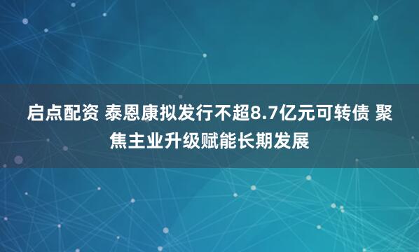 启点配资 泰恩康拟发行不超8.7亿元可转债 聚焦主业升级赋能长期发展