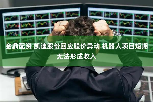 金鼎配资 凯迪股份回应股价异动 机器人项目短期无法形成收入