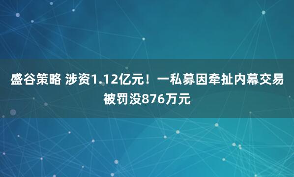 盛谷策略 涉资1.12亿元！一私募因牵扯内幕交易被罚没876万元